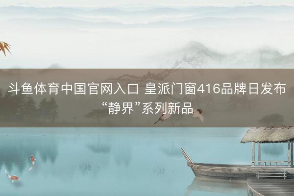 斗鱼体育中国官网入口 皇派门窗416品牌日发布“静界”系列新品