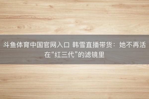斗鱼体育中国官网入口 韩雪直播带货:她不再活在“红三代”的滤镜里