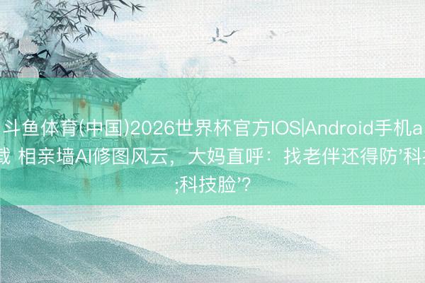 斗鱼体育(中国)2026世界杯官方IOS|Android手机app下载 相亲墙AI修图风云，大妈直呼：找老伴还得防'科技脸'？