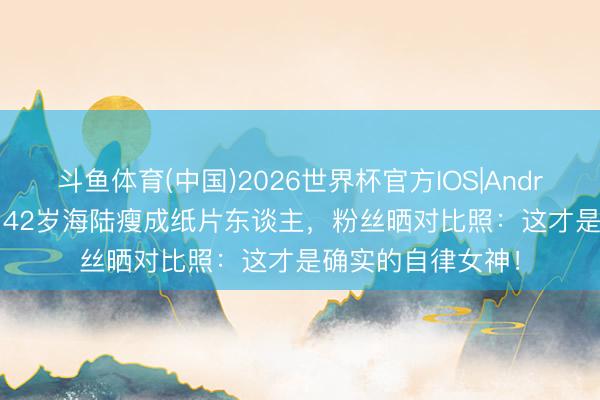 斗鱼体育(中国)2026世界杯官方IOS|Android手机app下载 42岁海陆瘦成纸片东谈主，粉丝晒对比照：这才是确实的自律女神！