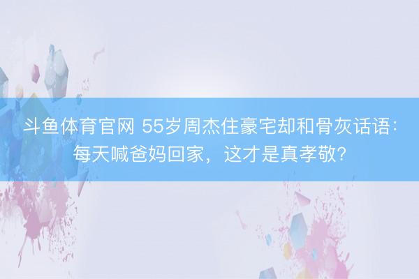 斗鱼体育官网 55岁周杰住豪宅却和骨灰话语：每天喊爸妈回家，这才是真孝敬?