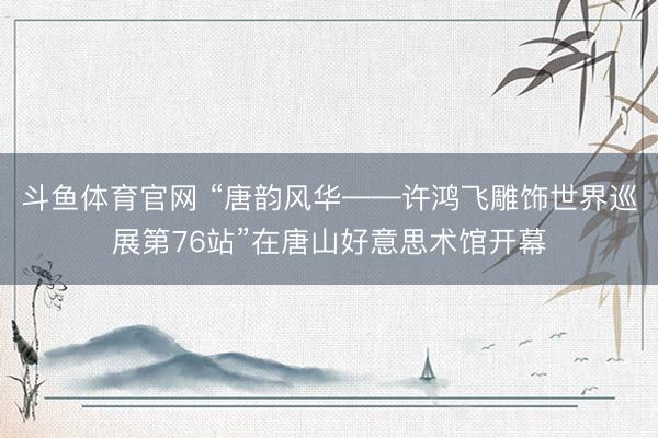 斗鱼体育官网 “唐韵风华——许鸿飞雕饰世界巡展第76站”在唐山好意思术馆开幕