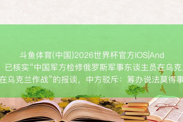 斗鱼体育(中国)2026世界杯官方IOS|Android手机app下载 欧盟：已核实“中国军方检修俄罗斯军事东谈主员在乌克兰作战”的报谈，中方驳斥：筹办说法莫得事实依据，熟习诬蔑抹黑