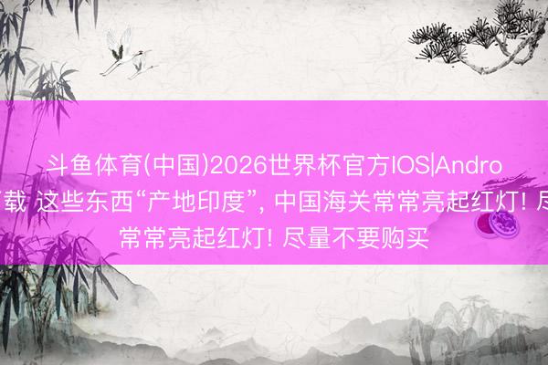 斗鱼体育(中国)2026世界杯官方IOS|Android手机app下载 这些东西“产地印度”， 中国海关常常亮起红灯! 尽量不要购买