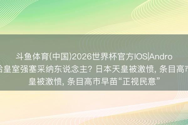 斗鱼体育(中国)2026世界杯官方IOS|Android手机app下载 给皇室强塞采纳东说念主? 日本天皇被激愤， 条目高市早苗“正视民意”