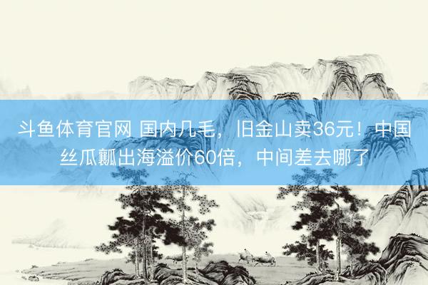 斗鱼体育官网 国内几毛,旧金山卖36元!中国丝瓜瓤出海溢价60倍,中间差去哪了