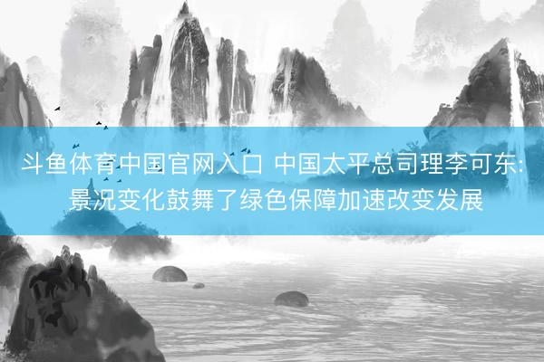 斗鱼体育中国官网入口 中国太平总司理李可东: 景况变化鼓舞了绿色保障加速改变发展