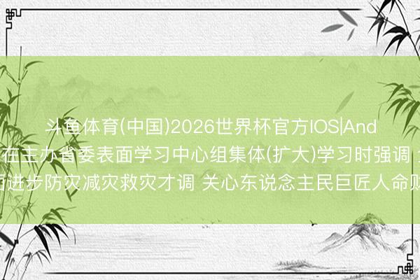 斗鱼体育(中国)2026世界杯官方IOS|Android手机app下载 许勤在主办省委表面学习中心组集体(扩大)学习时强调 全面进步防灾减灾救灾才调 关心东说念主民巨匠人命财产安全 梁惠玲蓝绍敏刘惠参加