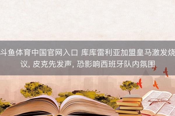 斗鱼体育中国官网入口 库库雷利亚加盟皇马激发烧议， 皮克先发声， 恐影响西班牙队内氛围