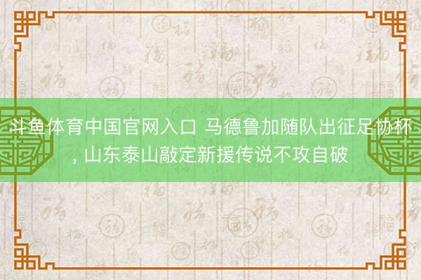 斗鱼体育中国官网入口 马德鲁加随队出征足协杯， 山东泰山敲定新援传说不攻自破