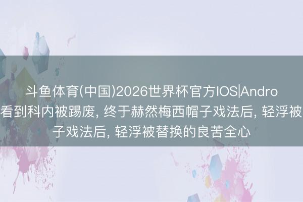 斗鱼体育(中国)2026世界杯官方IOS|Android手机app下载 看到科内被踢废， 终于赫然梅西帽子戏法后， 轻浮被替换的良苦全心