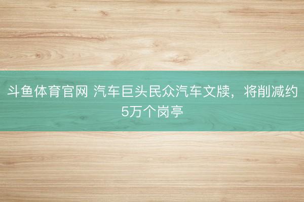 斗鱼体育官网 汽车巨头民众汽车文牍,将削减约5万个岗亭