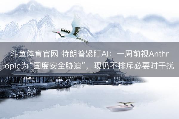 斗鱼体育官网 特朗普紧盯AI:一周前视Anthropic为“国度安全胁迫”,现仍不排斥必要时干扰