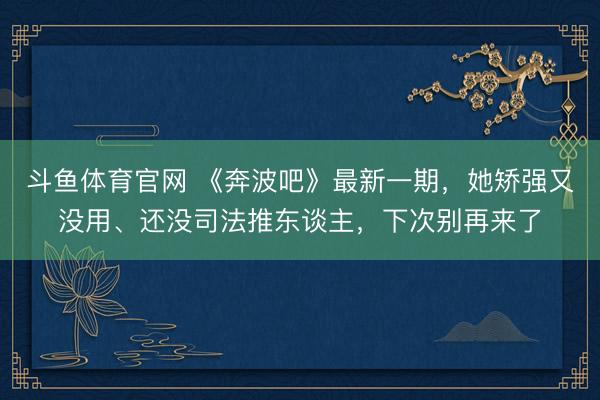 斗鱼体育官网 《奔波吧》最新一期，她矫强又没用、还没司法推东谈主，下次别再来了