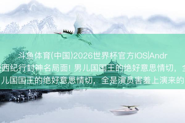 斗鱼体育(中国)2026世界杯官方IOS|Android手机app下载 86版西纪行封神名局面! 男儿国国王的绝好意思情切，全是演员害羞上演来的
