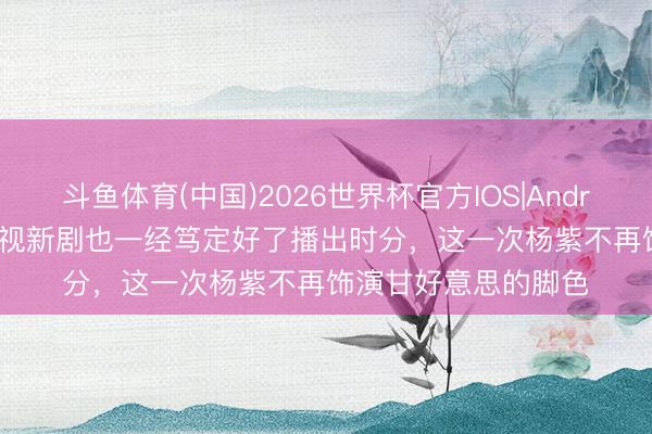 斗鱼体育(中国)2026世界杯官方IOS|Android手机app下载 央视新剧也一经笃定好了播出时分，这一次杨紫不再饰演甘好意思的脚色