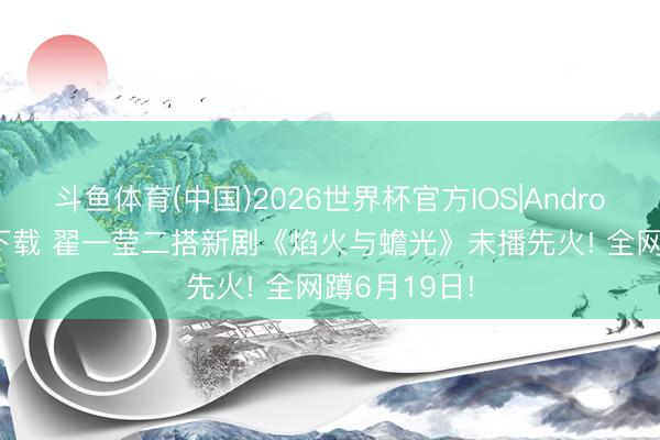 斗鱼体育(中国)2026世界杯官方IOS|Android手机app下载 翟一莹二搭新剧《焰火与蟾光》未播先火! 全网蹲6月19日!