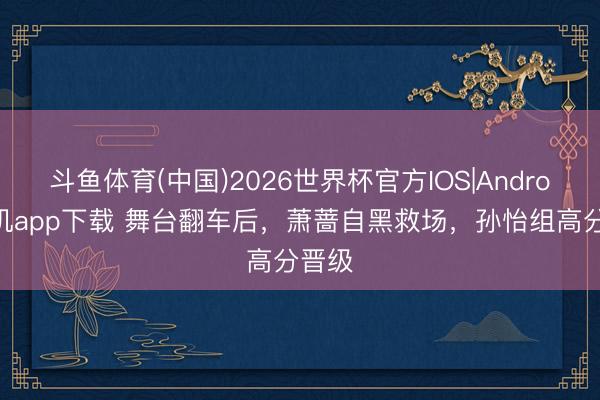 斗鱼体育(中国)2026世界杯官方IOS|Android手机app下载 舞台翻车后,萧蔷自黑救场,孙怡组高分晋级