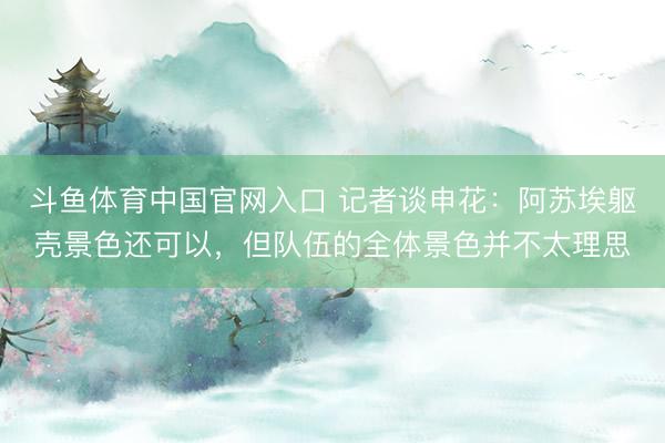 斗鱼体育中国官网入口 记者谈申花:阿苏埃躯壳景色还可以,但队伍的全体景色并不太理思