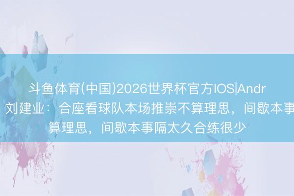 斗鱼体育(中国)2026世界杯官方IOS|Android手机app下载 刘建业：合座看球队本场推崇不算理思，间歇本事隔太久合练很少