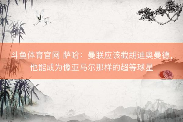 斗鱼体育官网 萨哈:曼联应该截胡迪奥曼德,他能成为像亚马尔那样的超等球星