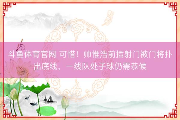 斗鱼体育官网 可惜！帅惟浩前插射门被门将扑出底线，一线队处子球仍需恭候